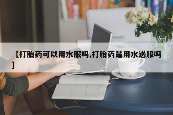 打胎药私人店购买微信【打胎药可以用水服吗,打胎药是用水送服吗】