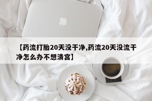 打胎药私人店购买微信【药流打胎20天没干净,药流20天没流干净怎么办不想清宫】