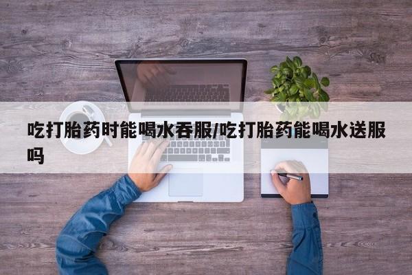 打胎药私人店购买微信吃打胎药时能喝水吞服/吃打胎药能喝水送服吗