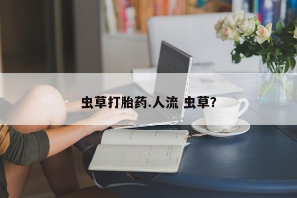 打胎药私人店购买微信虫草打胎药.人流 虫草？