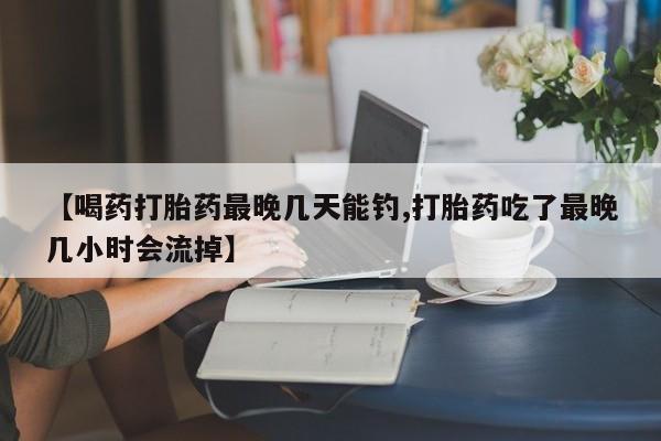 打胎药私人店购买微信【喝药打胎药最晚几天能钓,打胎药吃了最晚几小时会流掉】