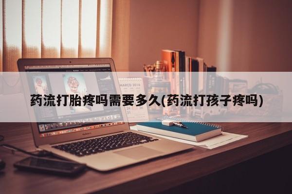 打胎药私人店购买微信药流打胎疼吗需要多久(药流打孩子疼吗)