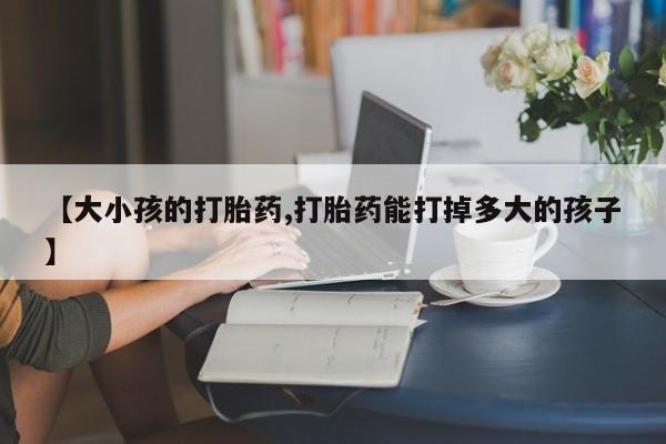 打胎药私人店购买微信【大小孩的打胎药,打胎药能打掉多大的孩子】
