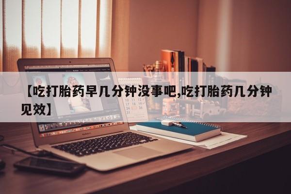 打胎药私人店购买微信【吃打胎药早几分钟没事吧,吃打胎药几分钟见效】