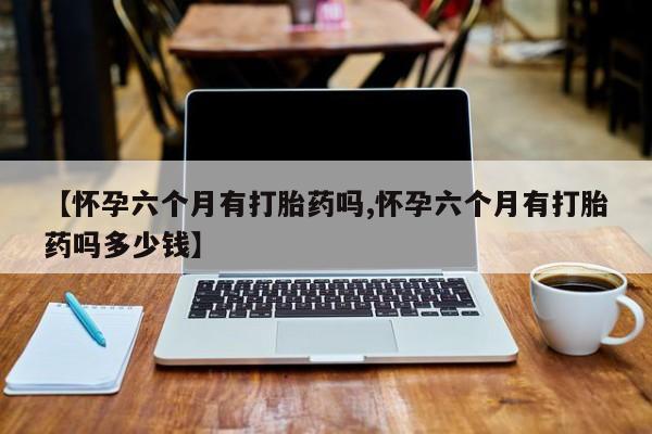 打胎药私人店购买微信【怀孕六个月有打胎药吗,怀孕六个月有打胎药吗多少钱】