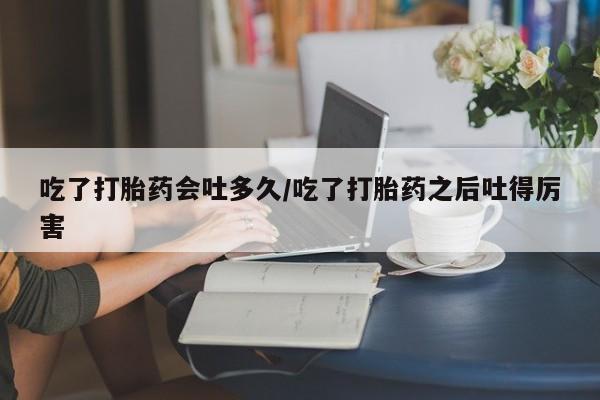 打胎药私人店购买微信吃了打胎药会吐多久/吃了打胎药之后吐得厉害