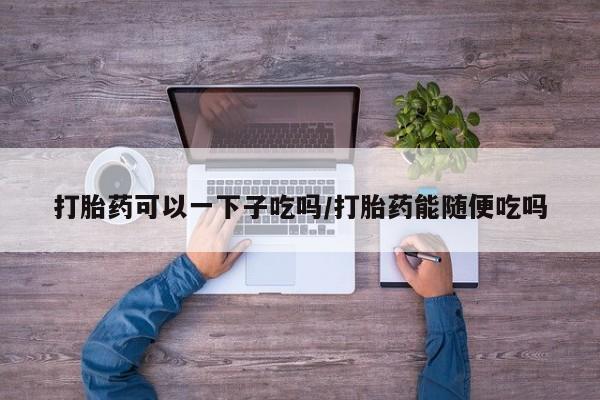 打胎药私人店购买微信打胎药可以一下子吃吗/打胎药能随便吃吗