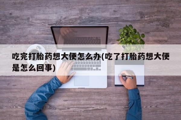 打胎药私人店购买微信吃完打胎药想大便怎么办(吃了打胎药想大便是怎么回事)