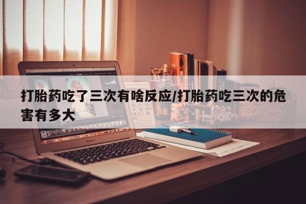 打胎药私人店购买微信打胎药吃了三次有啥反应/打胎药吃三次的危害有多大