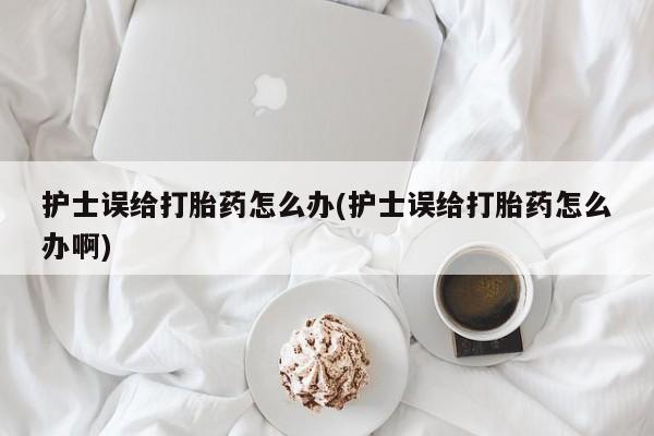 打胎药私人店购买微信护士误给打胎药怎么办(护士误给打胎药怎么办啊)