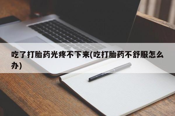 打胎药私人店购买微信吃了打胎药光疼不下来(吃打胎药不舒服怎么办)