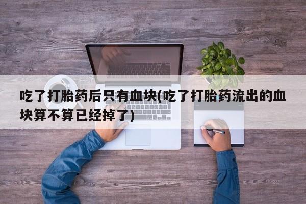 打胎药私人店购买微信吃了打胎药后只有血块(吃了打胎药流出的血块算不算已经掉了)