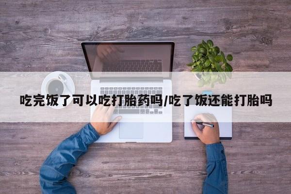 打胎药私人店购买微信吃完饭了可以吃打胎药吗/吃了饭还能打胎吗