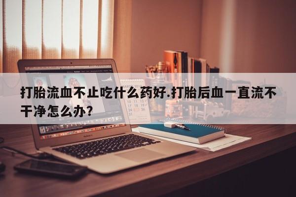 打胎药私人店购买微信打胎流血不止吃什么药好.打胎后血一直流不干净怎么办？