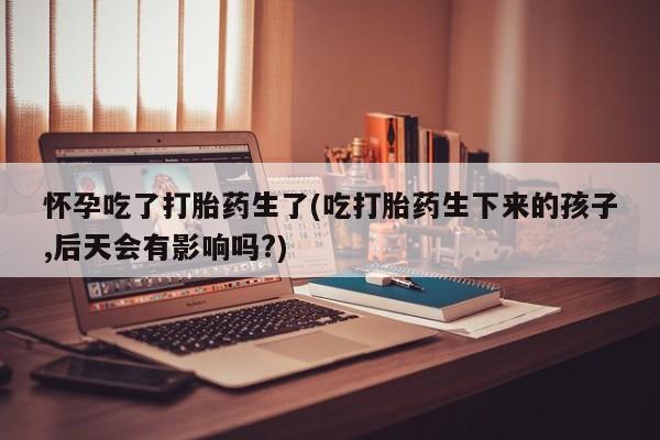 打胎药私人店购买微信怀孕吃了打胎药生了(吃打胎药生下来的孩子,后天会有影响吗?)