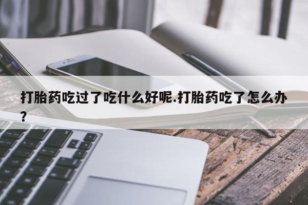 打胎药私人店购买微信打胎药吃过了吃什么好呢.打胎药吃了怎么办？