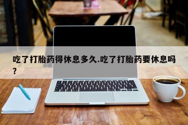 打胎药私人店购买微信吃了打胎药得休息多久.吃了打胎药要休息吗？