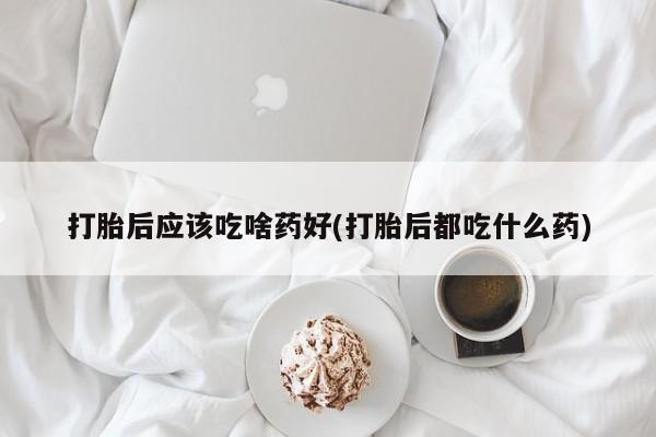 打胎药私人店购买微信打胎后应该吃啥药好(打胎后都吃什么药)