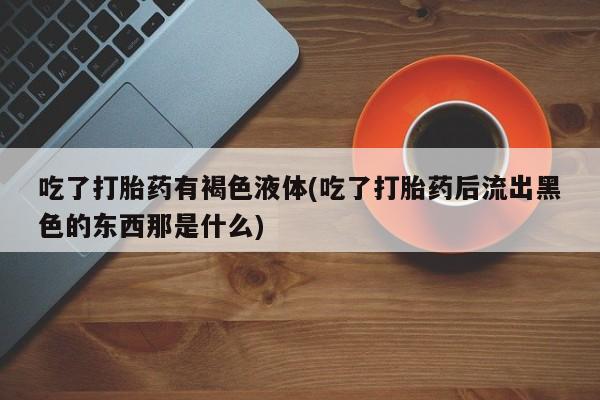 打胎药私人店购买微信吃了打胎药有褐色液体(吃了打胎药后流出黑色的东西那是什么)