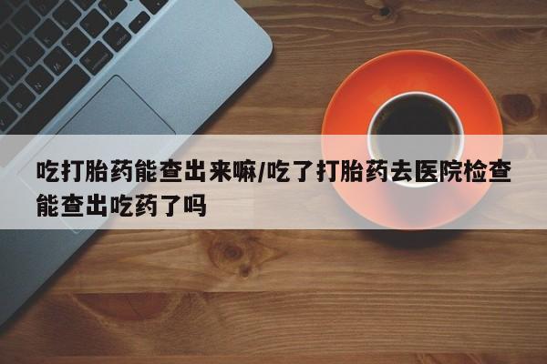 打胎药私人店购买微信吃打胎药能查出来嘛/吃了打胎药去医院检查能查出吃药了吗