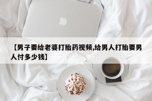 打胎药私人店购买微信【男子要给老婆打胎药视频,给男人打胎要男人付多少钱】