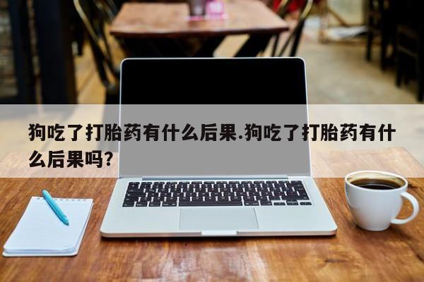 打胎药私人店购买微信狗吃了打胎药有什么后果.狗吃了打胎药有什么后果吗？