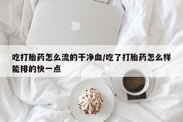打胎药私人店购买微信吃打胎药怎么流的干净血/吃了打胎药怎么样能排的快一点