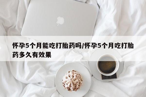 打胎药私人店购买微信怀孕5个月能吃打胎药吗/怀孕5个月吃打胎药多久有效果