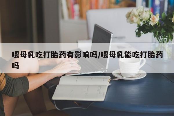 打胎药私人店购买微信喂母乳吃打胎药有影响吗/喂母乳能吃打胎药吗