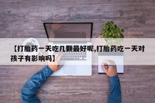 打胎药私人店购买微信【打胎药一天吃几颗最好呢,打胎药吃一天对孩子有影响吗】