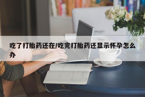 打胎药私人店购买微信吃了打胎药还在/吃完打胎药还显示怀孕怎么办