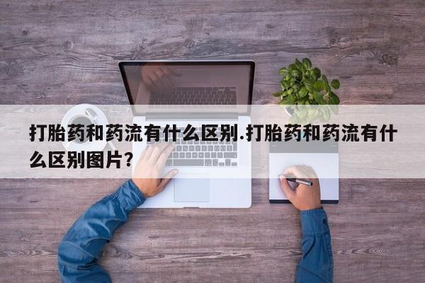 打胎药私人店购买微信打胎药和药流有什么区别.打胎药和药流有什么区别图片？