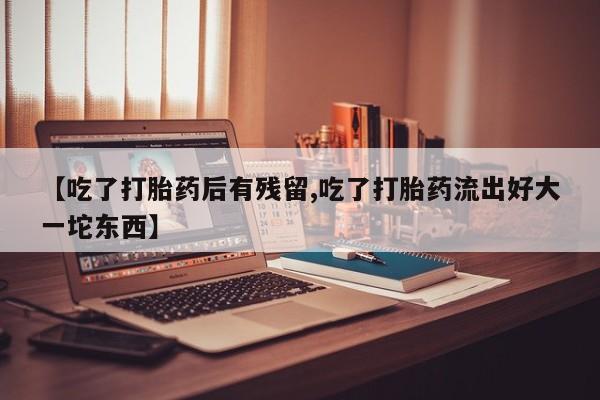 打胎药私人店购买微信【吃了打胎药后有残留,吃了打胎药流出好大一坨东西】