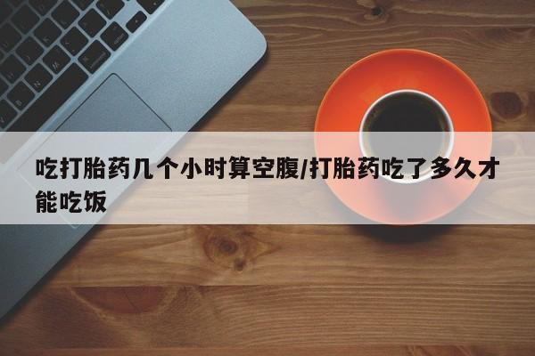 打胎药私人店购买微信吃打胎药几个小时算空腹/打胎药吃了多久才能吃饭