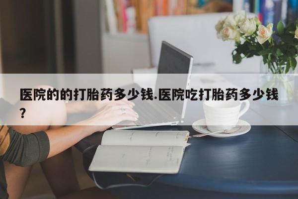 打胎药私人店购买微信医院的的打胎药多少钱.医院吃打胎药多少钱？