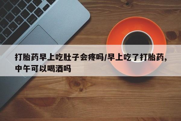 打胎药私人店购买微信打胎药早上吃肚子会疼吗/早上吃了打胎药,中午可以喝酒吗