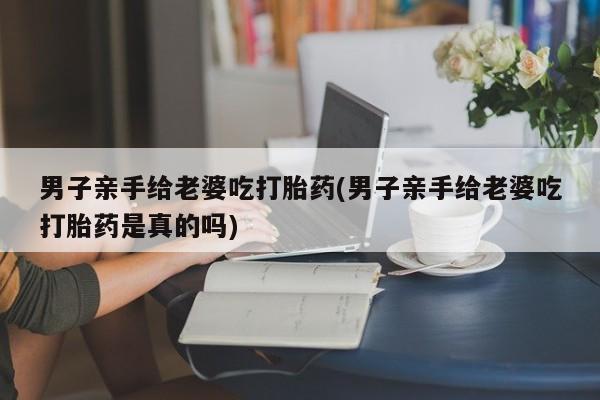 打胎药私人店购买微信男子亲手给老婆吃打胎药(男子亲手给老婆吃打胎药是真的吗)