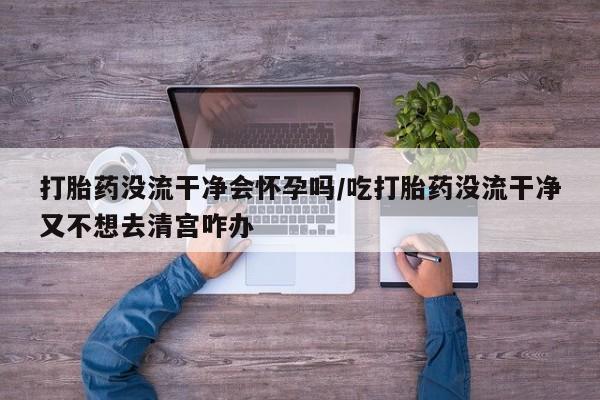 打胎药私人店购买微信打胎药没流干净会怀孕吗/吃打胎药没流干净又不想去清宫咋办