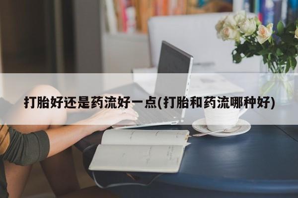 打胎药私人店购买微信打胎好还是药流好一点(打胎和药流哪种好)