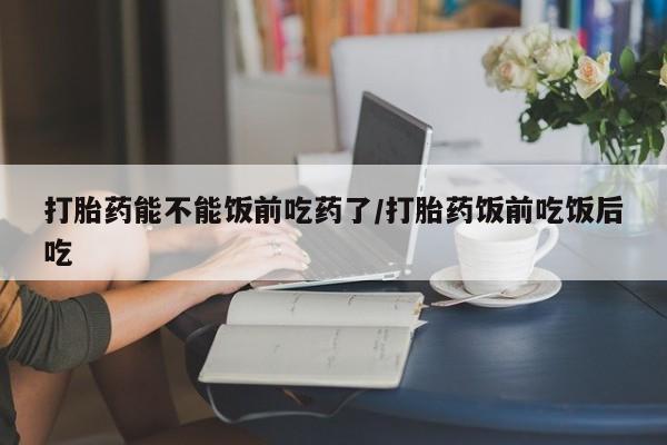 打胎药私人店购买微信打胎药能不能饭前吃药了/打胎药饭前吃饭后吃