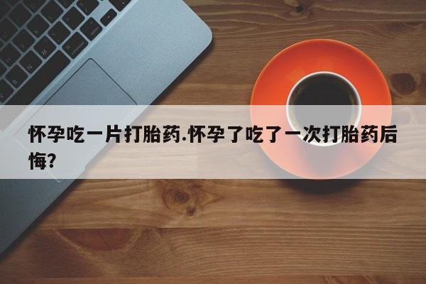 打胎药私人店购买微信怀孕吃一片打胎药.怀孕了吃了一次打胎药后悔？
