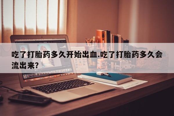 打胎药私人店购买微信吃了打胎药多久开始出血.吃了打胎药多久会流出来？