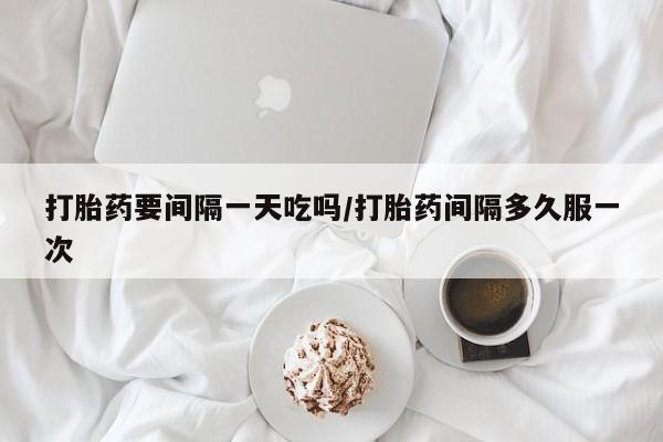 打胎药私人店购买微信打胎药要间隔一天吃吗/打胎药间隔多久服一次