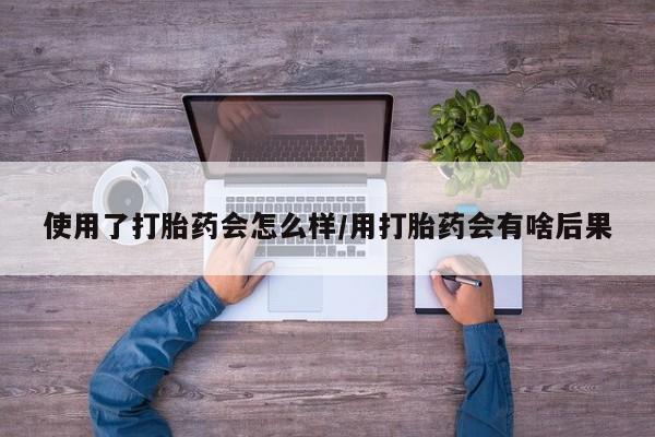 打胎药私人店购买微信使用了打胎药会怎么样/用打胎药会有啥后果