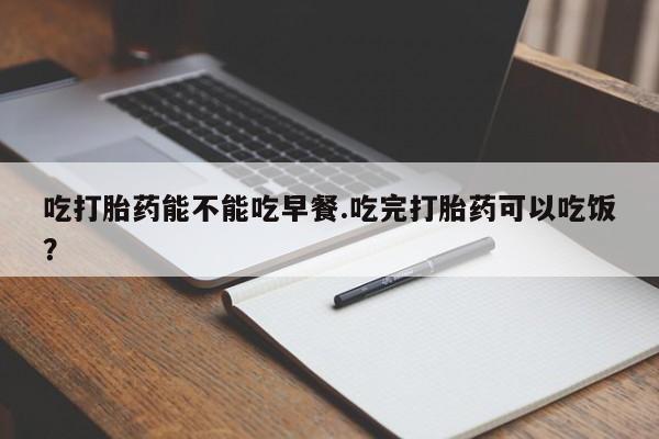 打胎药私人店购买微信吃打胎药能不能吃早餐.吃完打胎药可以吃饭？