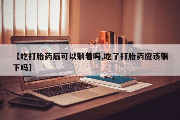 打胎药私人店购买微信【吃打胎药后可以躺着吗,吃了打胎药应该躺下吗】