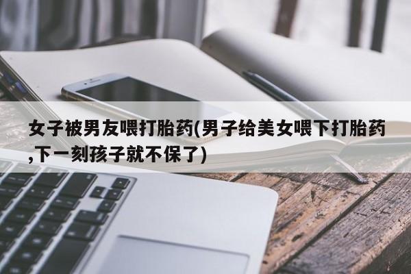 打胎药私人店购买微信女子被男友喂打胎药(男子给美女喂下打胎药,下一刻孩子就不保了)