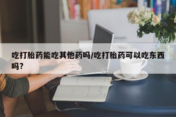 打胎药私人店购买微信吃打胎药能吃其他药吗/吃打胎药可以吃东西吗?