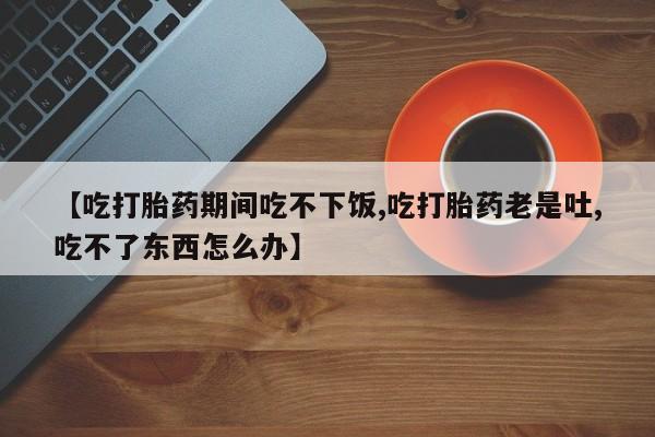 打胎药私人店购买微信【吃打胎药期间吃不下饭,吃打胎药老是吐,吃不了东西怎么办】