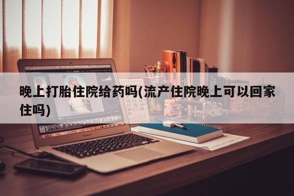 打胎药私人店购买微信晚上打胎住院给药吗(流产住院晚上可以回家住吗)